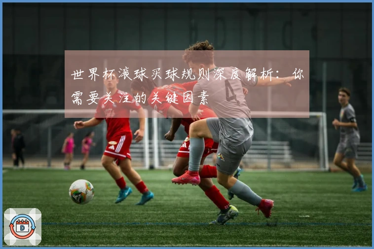 世界杯滚球买球规则深度解析：你需要关注的关键因素