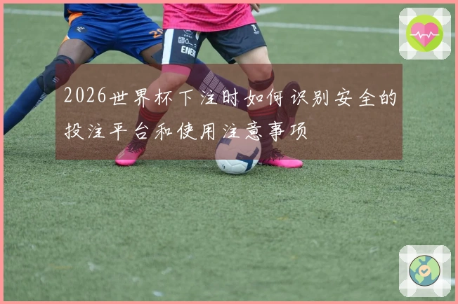 2026世界杯下注时如何识别安全的投注平台和使用注意事项