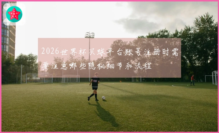 2026世界杯买球平台账号注册时需要注意哪些隐秘细节和流程