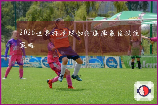 2026世界杯滚球如何选择最佳投注策略
